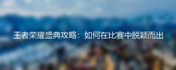 王者荣耀盛典攻略：如何在比赛中脱颖而出