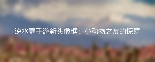 逆水寒手游新头像框：小动物之友的惊喜