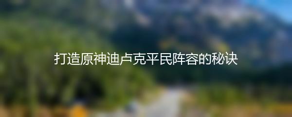 打造原神迪卢克平民阵容的秘诀