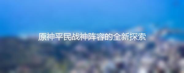 原神平民战神阵容的全新探索