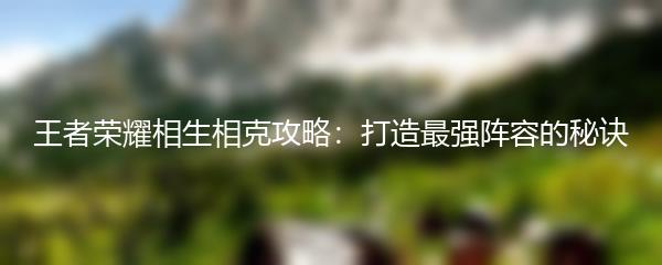 王者荣耀相生相克攻略：打造最强阵容的秘诀