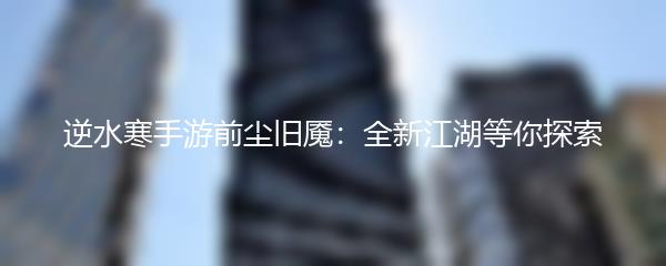 逆水寒手游前尘旧魇：全新江湖等你探索
