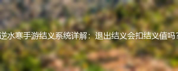 逆水寒手游结义系统详解：退出结义会扣结义值吗？