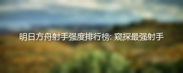 明日方舟射手强度排行榜: 窥探最强射手