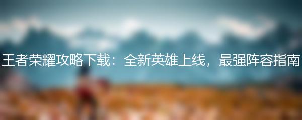 王者荣耀攻略下载：全新英雄上线，最强阵容指南