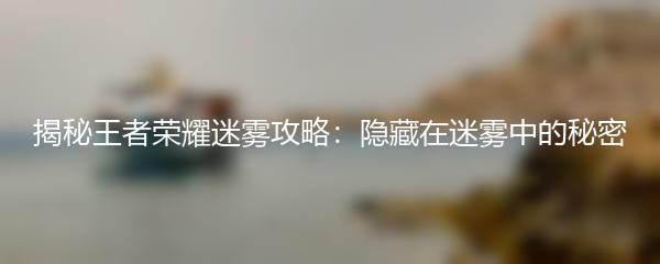 揭秘王者荣耀迷雾攻略：隐藏在迷雾中的秘密