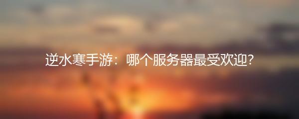 逆水寒手游：哪个服务器最受欢迎？