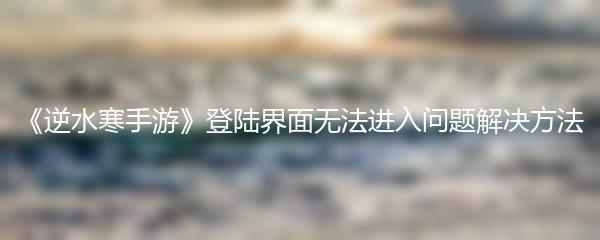 《逆水寒手游》登陆界面无法进入问题解决方法