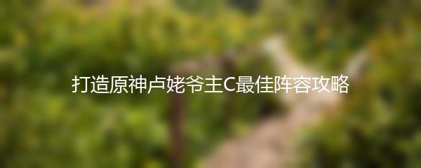 打造原神卢姥爷主C最佳阵容攻略