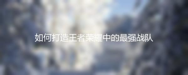 如何打造王者荣耀中的最强战队