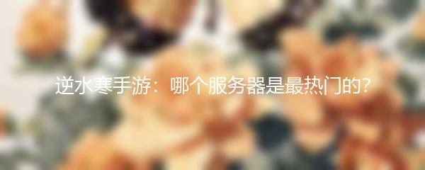 逆水寒手游：哪个服务器是最热门的？