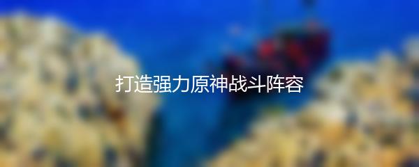 打造强力原神战斗阵容