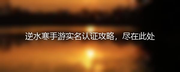 逆水寒手游实名认证攻略，尽在此处