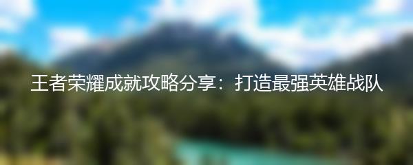 王者荣耀成就攻略分享：打造最强英雄战队