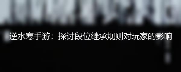 逆水寒手游：探讨段位继承规则对玩家的影响