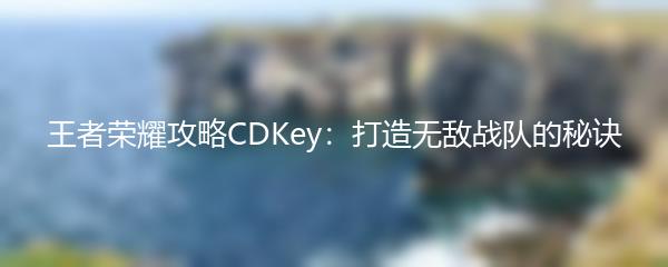 王者荣耀攻略CDKey：打造无敌战队的秘诀