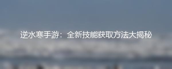 逆水寒手游：全新技能获取方法大揭秘