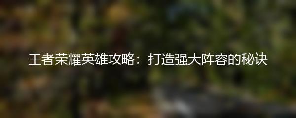 王者荣耀英雄攻略：打造强大阵容的秘诀