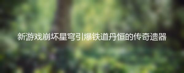 新游戏崩坏星穹引爆铁道丹恒的传奇遗器