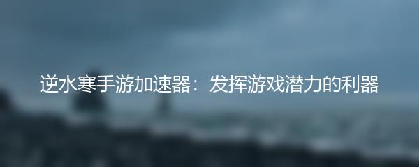 逆水寒手游加速器：发挥游戏潜力的利器