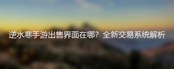 逆水寒手游出售界面在哪？全新交易系统解析