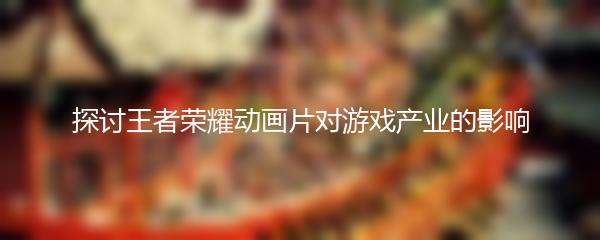 探讨王者荣耀动画片对游戏产业的影响