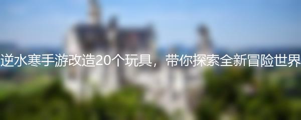 逆水寒手游改造20个玩具，带你探索全新冒险世界