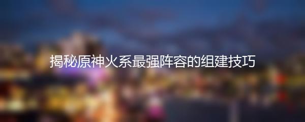 揭秘原神火系最强阵容的组建技巧