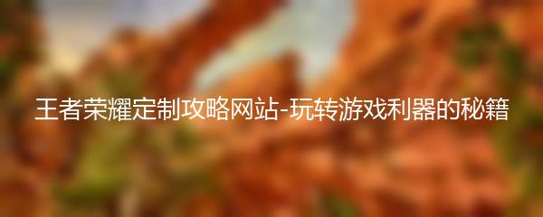 王者荣耀定制攻略网站-玩转游戏利器的秘籍
