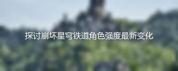 探讨崩坏星穹铁道角色强度最新变化