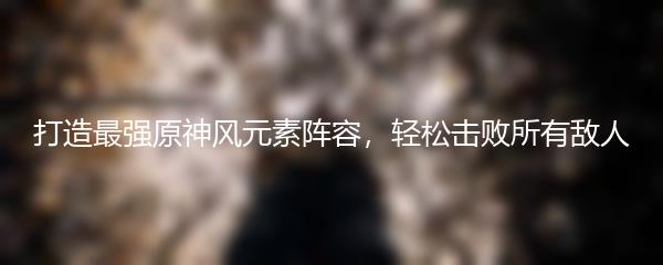 打造最强原神风元素阵容，轻松击败所有敌人