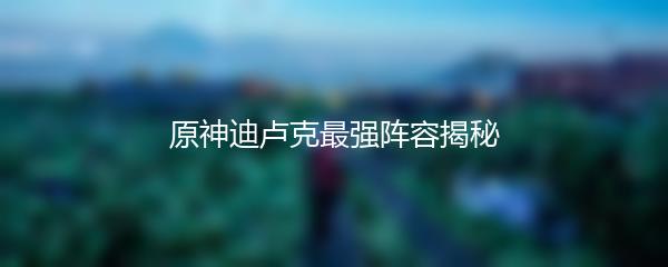 原神迪卢克最强阵容揭秘