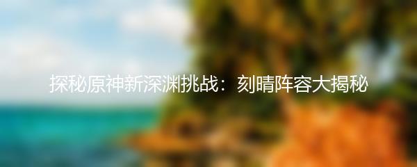 探秘原神新深渊挑战：刻晴阵容大揭秘