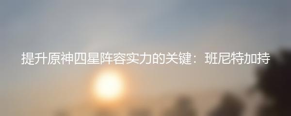 提升原神四星阵容实力的关键：班尼特加持