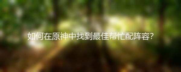 如何在原神中找到最佳帮忙配阵容？