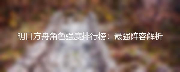明日方舟角色强度排行榜：最强阵容解析