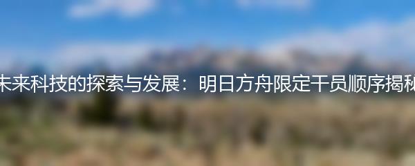 未来科技的探索与发展：明日方舟限定干员顺序揭秘