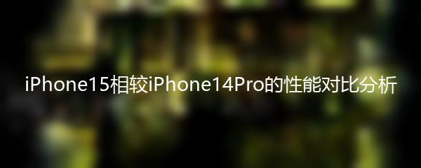 iPhone15相较iPhone14Pro的性能对比分析