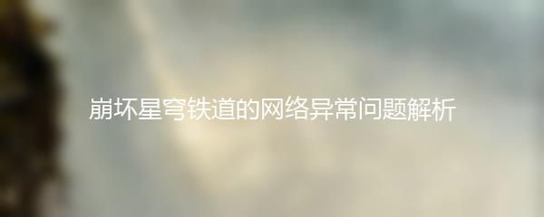 崩坏星穹铁道的网络异常问题解析