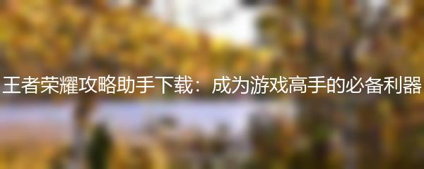 王者荣耀攻略助手下载：成为游戏高手的必备利器