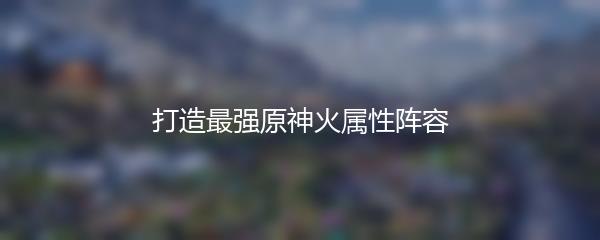 打造最强原神火属性阵容