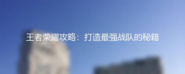 王者荣耀攻略：打造最强战队的秘籍