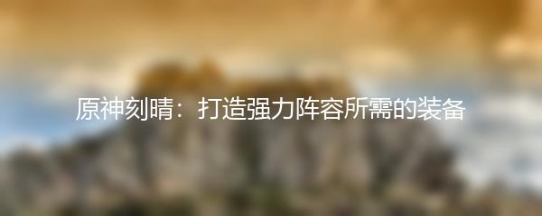 原神刻晴：打造强力阵容所需的装备
