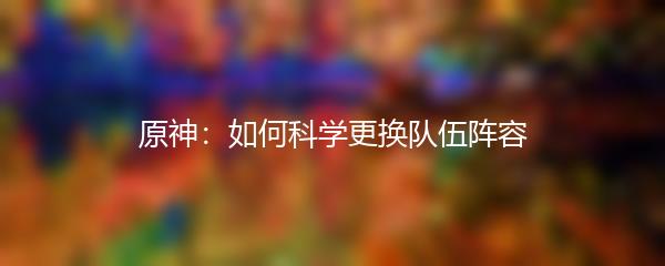 原神：如何科学更换队伍阵容