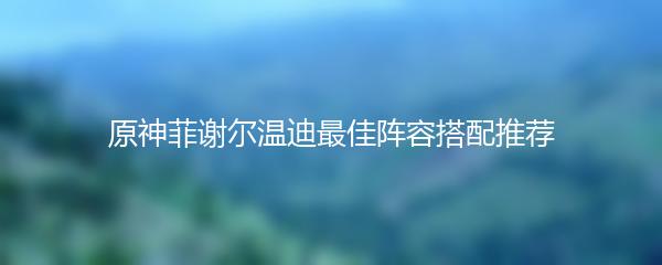 原神菲谢尔温迪最佳阵容搭配推荐