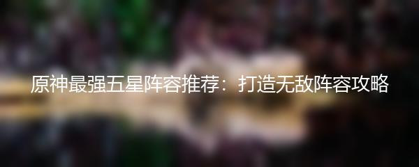 原神最强五星阵容推荐：打造无敌阵容攻略