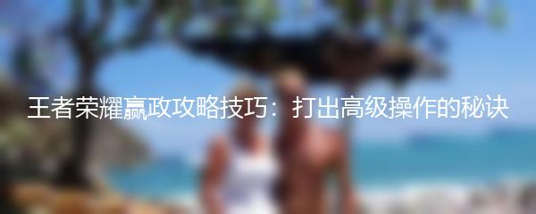 王者荣耀赢政攻略技巧：打出高级操作的秘诀