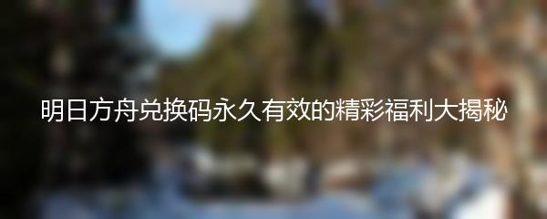 明日方舟兑换码永久有效的精彩福利大揭秘