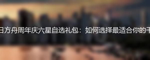 明日方舟周年庆六星自选礼包：如何选择最适合你的干员