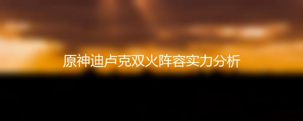 原神迪卢克双火阵容实力分析